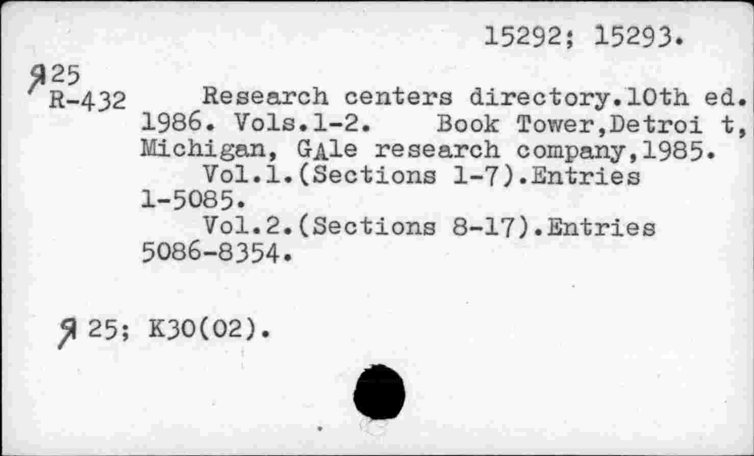 ﻿15292; 15293
$125
R-432 Research centers directory.10th ed. 1986. Vols.1-2. Book Tower,Detroi t, Michigan, GAle research company,1985.
Vol.1.(Sections 1-7).Entries 1-5085.
Vol.2.(Sections 8-17).Entries 5086-8354.
^25; K3O(O2).